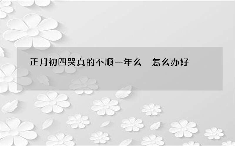 正月初四哭真的不顺一年么 怎么办好